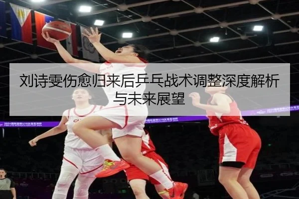 刘诗雯伤愈归来后乒乓战术调整深度解析与未来展望